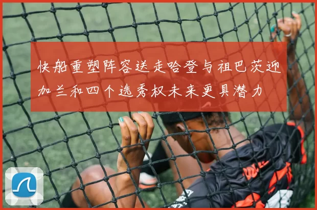 快船重塑阵容送走哈登与祖巴茨迎加兰和四个选秀权未来更具潜力