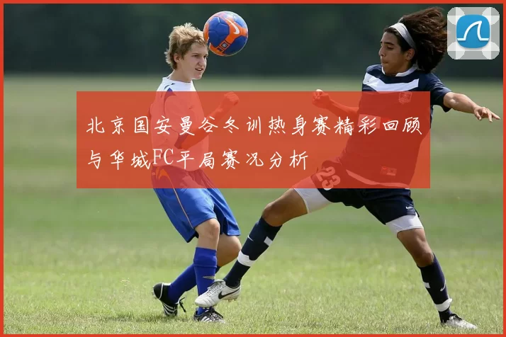 北京国安曼谷冬训热身赛精彩回顾与华城FC平局赛况分析