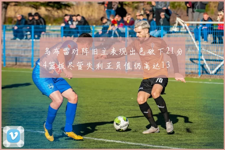 乌布雷对阵旧主表现出色砍下21分4篮板尽管失利正负值仍高达13