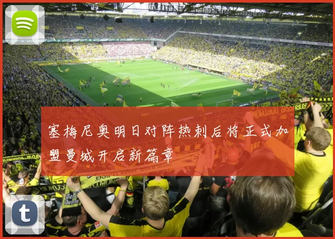 塞梅尼奥明日对阵热刺后将正式加盟曼城开启新篇章