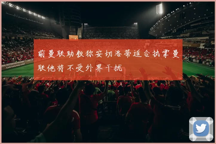 前曼联助教称安切洛蒂适合执掌曼联他将不受外界干扰