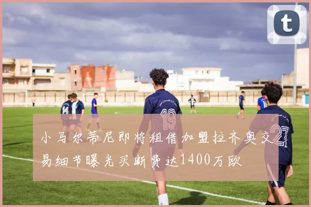 小马尔蒂尼即将租借加盟拉齐奥交易细节曝光买断费达1400万欧
