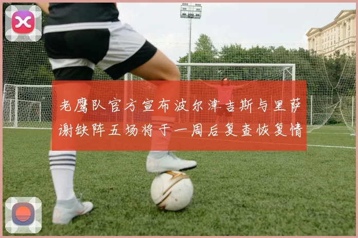 老鹰队官方宣布波尔津吉斯与里萨谢缺阵五场将于一周后复查恢复情况